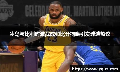 冰岛与比利时激战成和比分揭晓引发球迷热议